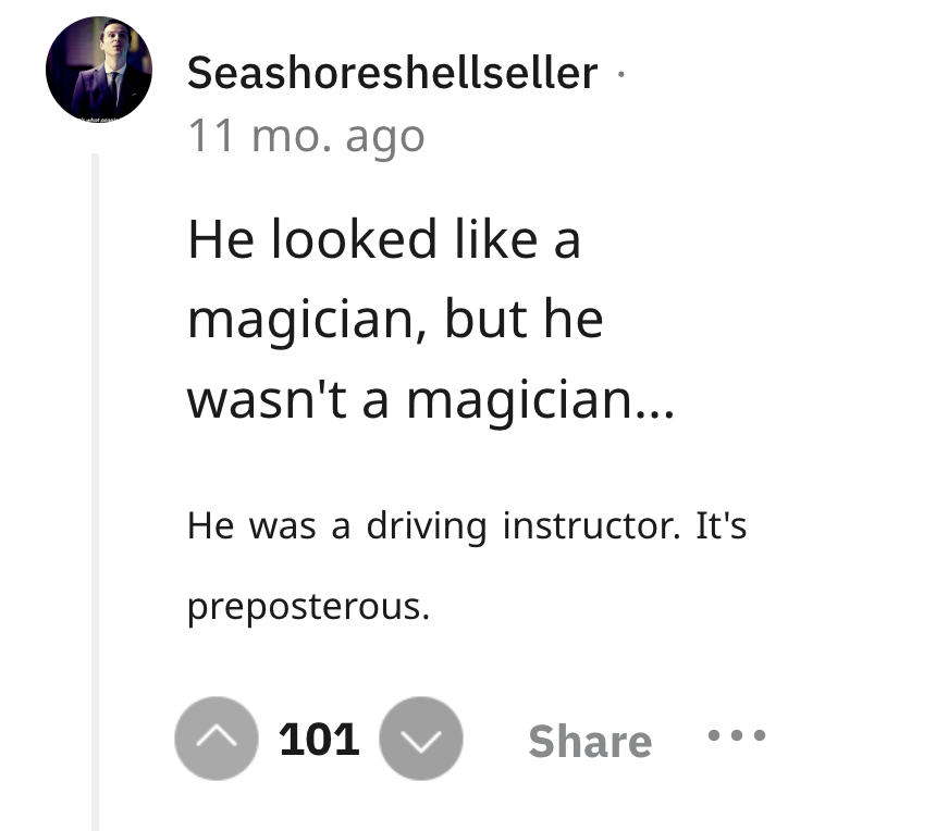 screenshot - Seashoreshellseller. 11 mo. ago He looked a magician, but he wasn't a magician... He was a driving instructor. It's preposterous. ^ 101